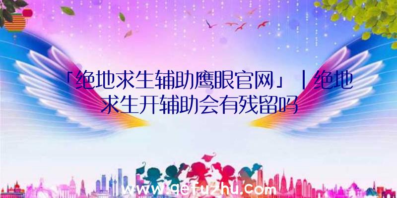 「绝地求生辅助鹰眼官网」|绝地求生开辅助会有残留吗